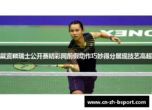 戴资颖瑞士公开赛精彩网前假动作巧妙得分展现技艺高超